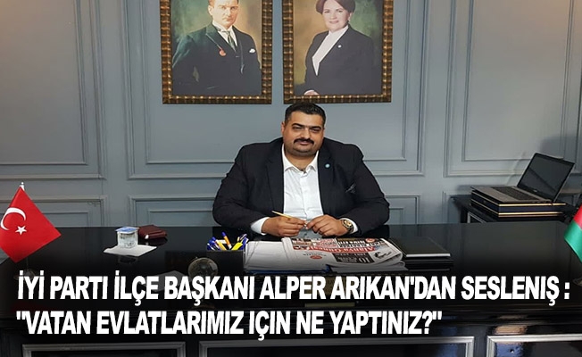 İYİ Parti İlçe Başkanı Alper Arıkan'dan Sesleniş : "Vatan evlatlarımız için ne yaptınız?"