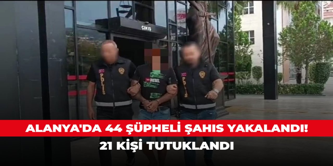 Alanya'da 44 şüpheli şahıs yakalandı! 21 kişi tutuklandı